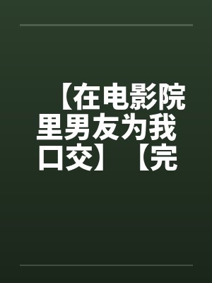 【在电影院里男友为我口交】【完】