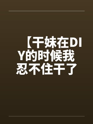 【干妹在DIY的时候我忍不住干了她】