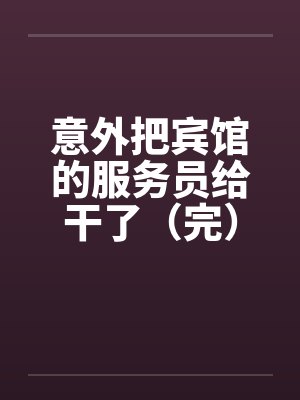 意外把宾馆的服务员给干了（完）