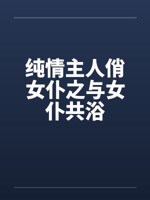 纯情主人俏女仆之与女仆共浴